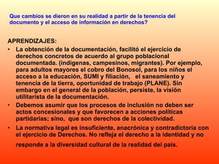 Que cambios se dieron en su realidad a partir de la tenencia del documento y el acceso de información en derechos? APRENDIZAJES: La obtención de la documentación, facilitó el ejercicio de derechos concretos de acuerdo al grupo poblacional documentada. (indígenas, campesinos, migrantes). Por ejemplo, para adultos mayores el cobro del Bonosol, para los niños el acceso a la educación, SUMI y filiación,  el saneamiento y tenencia de la tierra, oportunidad de trabajo (PLANE). Sin embargo en el general de la población, persiste, la visión utilitarista de la documentación.  Debemos asumir que los procesos de inclusión no deben ser actos concesionales y que favorecen a acciones políticas partidarias; sino,  que son derechos de la colectividad. La normativa legal es insuficiente, anacrónica y contradictoria con el ejercicio de Derechos. No refleja el derecho a la identidad y no responde a la diversidad cultural de la realidad del país.   