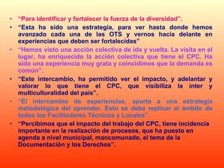 “ Para identificar y fortalecer la fuerza de la diversidad”. “ Esta ha sido una estrategia, para ver hasta donde hemos avanzado cada una de las OTS y vernos hacia delante en experiencias que deben ser fortalecidas” “ Hemos visto una acción colectiva de ida y vuelta. La visita en el lugar, ha enriquecido la acción colectiva que tiene el CPC. Ha sido una experiencia muy grata y coincidimos que la demanda es común”. “ Este intercambio, ha permitido ver el impacto, y adelantar y valorar lo que tiene el CPC, que visibiliza la inter y multiculturalidad del país”. “ El intercambio de experiencias, aporta a una estrategia metodológica del aprender. Esto se debe replicar al ámbito de todos los Facilitadores Técnicos y Locales”. “ Percibimos que el impacto del trabajo del CPC, tiene incidencia importante en la realización de procesos, que ha puesto en agenda a nivel municipal, mancomunado, el tema de la Documentación y los Derechos”. 