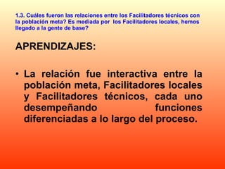 1.3. Cuáles fueron las relaciones entre los Facilitadores técnicos con la población meta? Es mediada por  los Facilitadores locales, hemos llegado a la gente de base? APRENDIZAJES: La relación fue interactiva entre la población meta, Facilitadores locales y Facilitadores técnicos, cada uno desempeñando funciones diferenciadas a lo largo del proceso.  