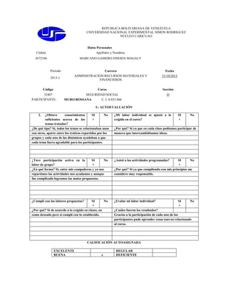 REPUBLICA BOLIVARIANA DE VENEZUELA
UNIVERSIDAD NACIONAL EXPERIMENTAL SIMON RODRIGUEZ
NÚCLEO CARICUAO

Datos Personales
Cédula

Apellidos y Nombres

3672186

MARCANO GAMERO ONEIDA MAGALY

Período
2013-1

Carrera
ADMINISTRACION:RECURSOS MATERIALES Y
FINANCIEROS

Código

Curso

32407
PARTICIPANTE:

Fecha
31/10/2013

Sección

SEGURIDAD SOCIAL
MURO ROSSANA
C. I. 8.033.866

D

I.- AUTOEVALUACIÓN
2.

¿Obtuve
conocimientos
SI
No
suficientes acerca de los
×
temas tratados?
¿De qué tipo? Sí, todos los temas se relacionaban unos
con otros, aparte entre los traticos repartidos por los
grupos y cada una de las dinámicas ayudaban a que
cada tema fuera agradable para los participantes.

¿Mi labor individual se ajustó a lo
exigido en el curso?

¿Tuve participación activa en la
SI
No
labor de grupo?
×
¿En qué forma? Si, entre mis compañeros y yo nos
repartimos las actividades nos ayudamos y aunque
fue complicado logramos las mates propuestas.

¿Asistí a las actividades programadas?

¿Cumplí con las labores propuestas?

¿Evalué mi labor individual?

SI
No
×
¿Por qué? Si de acuerdo a lo exigido en clases, no
como deseada pero si cumplí con lo establecido.

x

No

¿Por qué? Si ya que en cada clase podíamos participar de
manera que intercambiábamos ideas.

SI
No
×
¿Por qué? Si ya que cumpliendo con mis principios me
considero muy responsable.

SI
×

No

¿Cuáles fueron los resultados?
Gracias a la participación de cada uno de los
participantes pude aprender cosas nuevas relacionado
al curso.

CALIFICACIÓN AUTOASIGNADA
EXCELENTE
BUENA

SI
×

REGULAR
DEFICIENTE

 