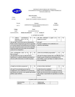 REPUBLICA BOLIVARIANA DE VENEZUELA
UNIVERSIDAD NACIONAL EXPERIMENTAL SIMON RODRIGUEZ
NÚCLEO CARICUAO

Datos Personales
Cédula

Apellidos y Nombres

3672186

MARCANO GAMERO ONEIDA MAGALY

Período
2013-1

Carrera
ADMINISTRACION:RECURSOS MATERIALES Y
FINANCIEROS

Código

Curso

32407
PARTICIPANTE:

Fecha
31/10/2013

Sección

SEGURIDAD SOCIAL
PEREZ KLISSMANN
C. I. N 19.504.117

D

I.- AUTOEVALUACIÓN
3.

¿Obtuve
conocimientos
SI
No
suficientes acerca de los
×
temas tratados?
¿De qué tipo? Acerca de los nuevos conocimientos
Puedo resumir la importancia que tiene la seguridad
en el entorno laboral, los beneficios que nos brinda la
ley, antes desconocía un poco acerca de la seguridad
Social hoy puedo decir que ayuda a las necesidades
sociales de los trabajadores.

¿Mi labor individual se ajustó a lo
exigido en el curso?

¿Tuve participación activa en la
SI
No
labor de grupo?
×
¿En qué forma? Si ya que en cada una de las
exposiciones se realizaron dinámicas participativas
esto nos ayudó a interactuar con todos los grupos.

¿Asistí a las actividades programadas?

¿Cumplí con las labores propuestas?

¿Evalué mi labor individual?

SI
×

No

¿Por qué? En un principio parecía que no
Cumpliríamos con lo establecido en el contracto de
aprendizaje, pero gracias a una segunda oportunidad
pudimos seguir adelante.

x

No

¿Por qué?
Si porque cumplimos con lo establecido en el
contrato de aprendizaje.

SI
No
×
¿Por qué? Si aunque el primer día se me dificulto ya que
trabajo un poco retirado de las instalaciones de la
Universidad y a pesar que llegue no cumplí ese día con
la hora establecida.

SI
×

No

¿Cuáles fueron los resultados?
Obtuve nuevos conocimientos en cuanto a la materia
detalles que desconocía ahora son aplicados en mi día
a día, siempre resguardando mi seguridad en el entorno
laboral.

CALIFICACIÓN AUTOASIGNADA
EXCELENTE
BUENA

SI
×

REGULAR
DEFICIENTE

 