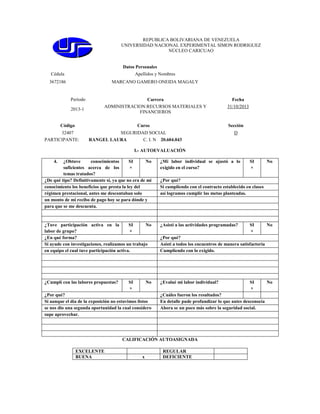 REPUBLICA BOLIVARIANA DE VENEZUELA
UNIVERSIDAD NACIONAL EXPERIMENTAL SIMON RODRIGUEZ
NÚCLEO CARICUAO

Datos Personales
Cédula

Apellidos y Nombres

3672186

MARCANO GAMERO ONEIDA MAGALY

Período
2013-1

Carrera
ADMINISTRACION:RECURSOS MATERIALES Y
FINANCIEROS

Código

Curso

32407
PARTICIPANTE:

Fecha
31/10/2013

Sección

SEGURIDAD SOCIAL
RANGEL LAURA
C. I. N 20.604.043

D

I.- AUTOEVALUACIÓN
4.

¿Obtuve
conocimientos
SI
No
suficientes acerca de los
×
temas tratados?
¿De qué tipo? Definitivamente si, ya que no era de mi
conocimiento los beneficios que presta la ley del
régimen prestacional, antes me descontaban solo
un monto de mi recibo de pago hoy se para dónde y
para que se me descuenta.

¿Mi labor individual se ajustó a lo
exigido en el curso?

¿Tuve participación activa en la
SI
No
labor de grupo?
×
¿En qué forma?
Si ayude con investigaciones, realizamos un trabajo
en equipo el cual tuve participación activa.

¿Asistí a las actividades programadas?

¿Cumplí con las labores propuestas?

¿Evalué mi labor individual?

SI
×

No

¿Por qué?
Si aunque el día de la exposición no estuvimos listos
se nos dio una segunda oportunidad la cual considero
supe aprovechar.

x

No

¿Por qué?
Si cumpliendo con el contracto establecido en clases
así logramos cumplir las metas planteadas.

SI
×

No

¿Por qué?
Asistí a todos los encuentros de manera satisfactoria
Cumpliendo con lo exigido.

SI
×

¿Cuáles fueron los resultados?
En detalle pude profundizar lo que antes desconocía
Ahora se un poco más sobre la seguridad social.

CALIFICACIÓN AUTOASIGNADA
EXCELENTE
BUENA

SI
×

REGULAR
DEFICIENTE

No

 