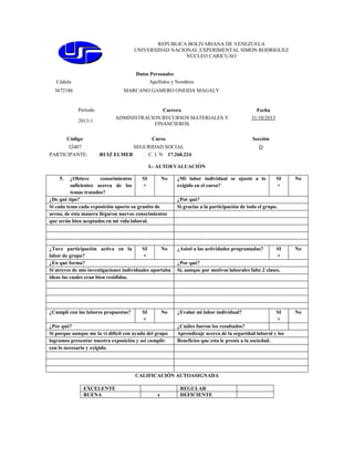 REPUBLICA BOLIVARIANA DE VENEZUELA
UNIVERSIDAD NACIONAL EXPERIMENTAL SIMON RODRIGUEZ
NÚCLEO CARICUAO

Datos Personales
Cédula

Apellidos y Nombres

3672186

MARCANO GAMERO ONEIDA MAGALY

Período
2013-1

Carrera
ADMINISTRACION:RECURSOS MATERIALES Y
FINANCIEROS

Código

Curso

32407
PARTICIPANTE:

RUIZ ELMER

Fecha
31/10/2013

Sección

SEGURIDAD SOCIAL
C. I. N 17.268.224

D

I.- AUTOEVALUACIÓN
5.

¿Obtuve
conocimientos
SI
No
suficientes acerca de los
×
temas tratados?
¿De qué tipo?
Si cada tema cada exposición aporto su granito de
arena, de esta manera llegaron nuevos conocimientos
que serán bien aceptados en mi vida laboral.

¿Mi labor individual se ajustó a lo
exigido en el curso?

¿Tuve participación activa en la
SI
No
labor de grupo?
×
¿En qué forma?
Si atreves de mis investigaciones individuales aportaba
ideas las cuales eran bien resididas.

¿Asistí a las actividades programadas?

¿Cumplí con las labores propuestas?

¿Evalué mi labor individual?

SI
×

No

¿Por qué?
Si porque aunque me la vi difícil con ayuda del grupo
logramos presentar nuestra exposición y así cumplir
con lo necesario y exigido.

x

No

¿Por qué?
Si gracias a la participación de todo el grupo.

SI
×

No

¿Por qué?
Si, aunque por motivos laborales falte 2 clases.

SI
×

¿Cuáles fueron los resultados?
Aprendizaje acerca de la seguridad laboral y los
Beneficios que esta le presta a la sociedad.

CALIFICACIÓN AUTOASIGNADA
EXCELENTE
BUENA

SI
×

REGULAR
DEFICIENTE

No

 
