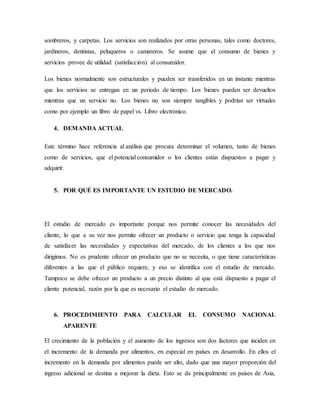 sombreros, y carpetas. Los servicios son realizados por otras personas, tales como doctores,
jardineros, dentistas, peluqueros o camareros. Se asume que el consumo de bienes y
servicios provee de utilidad (satisfacción) al consumidor.
Los bienes normalmente son estructurales y pueden ser transferidos en un instante mientras
que los servicios se entregan en un periodo de tiempo. Los bienes pueden ser devueltos
mientras que un servicio no. Los bienes no son siempre tangibles y podrían ser virtuales
como por ejemplo un libro de papel vs. Libro electrónico.
4. DEMANDA ACTUAL
Este término hace referencia al análisis que procura determinar el volumen, tanto de bienes
como de servicios, que el potencial consumidor o los clientes están dispuestos a pagar y
adquirir.
5. POR QUÉ ES IMPORTANTE UN ESTUDIO DE MERCADO.
El estudio de mercado es importante porque nos permite conocer las necesidades del
cliente, lo que a su vez nos permite ofrecer un producto o servicio que tenga la capacidad
de satisfacer las necesidades y expectativas del mercado, de los clientes a los que nos
dirigimos. No es prudente ofrecer un producto que no se necesita, o que tiene características
diferentes a las que el público requiere, y eso se identifica con el estudio de mercado.
Tampoco se debe ofrecer un producto a un precio distinto al que está dispuesto a pagar el
cliente potencial, razón por la que es necesario el estudio de mercado.
6. PROCEDIMIENTO PARA CALCULAR EL CONSUMO NACIONAL
APARENTE
El crecimiento de la población y el aumento de los ingresos son dos factores que inciden en
el incremento de la demanda por alimentos, en especial en países en desarrollo. En ellos el
incremento en la demanda por alimentos puede ser alto, dado que una mayor proporción del
ingreso adicional se destina a mejorar la dieta. Esto se da principalmente en países de Asia,
 