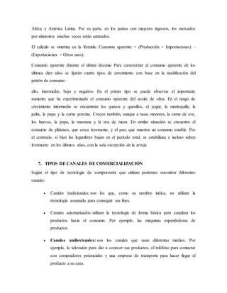 África y América Latina. Por su parte, en los países con mayores ingresos, los mercados
por alimentos muchas veces están saturados.
El cálculo se sintetiza en la fórmula: Consumo aparente = (Producción + Importaciones) –
(Exportaciones + Otros usos).
Consumo aparente durante el último decenio Para caracterizar el consumo aparente de los
últimos diez años se fijarán cuatro tipos de crecimiento con base en la modificación del
patrón de consumo:
alto, intermedio, bajo y negativo. En el primer tipo se puede observar el importante
aumento que ha experimentado el consumo aparente del aceite de oliva. En el rango de
crecimiento intermedio se encuentran los quesos y quesillos, el yogur, la mantequilla, la
palta, la papa y la carne porcina. Crecen también, aunque a tasas menores, la carne de ave,
los huevos, la papa, la manzana y la uva de mesa. En similar situación se encuentra el
consumo de plátanos, que crece levemente, y el pan, que muestra un consumo estable. Por
el contrario, si bien las legumbres bajan en el período total, se estabilizan e incluso suben
levemente en los últimos años, con la sola excepción de la arveja
7. TIPOS DE CANALES DE COMERCIALIZACIÓN
Según el tipo de tecnología de compraventa que utilizan podemos encontrar diferentes
canales:
 Canales tradicionales: son los que, como su nombre indica, no utilizan la
tecnología avanzada para conseguir sus fines.
 Canales automatizados: utilizan la tecnología de forma básica para canalizar los
productos hacia el consumo. Por ejemplo, las máquinas expendedoras de
productos.
 Canales audiovisuales: son los canales que usan diferentes medios. Por
ejemplo, la televisión para dar a conocer sus productos, el teléfono para contactar
con compradores potenciales y una empresa de transporte para hacer llegar el
producto a su casa.
 