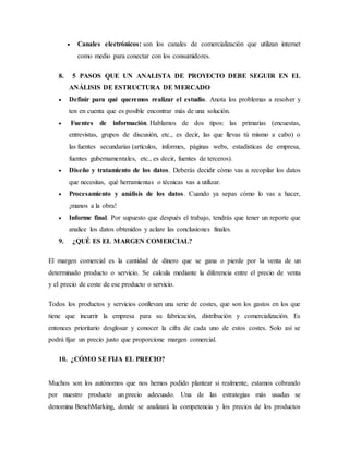  Canales electrónicos: son los canales de comercialización que utilizan internet
como medio para conectar con los consumidores.
8. 5 PASOS QUE UN ANALISTA DE PROYECTO DEBE SEGUIR EN EL
ANÁLISIS DE ESTRUCTURA DE MERCADO
 Definir para qué queremos realizar el estudio. Anota los problemas a resolver y
ten en cuenta que es posible encontrar más de una solución.
 Fuentes de información. Hablamos de dos tipos: las primarias (encuestas,
entrevistas, grupos de discusión, etc., es decir, las que llevas tú mismo a cabo) o
las fuentes secundarias (artículos, informes, páginas webs, estadísticas de empresa,
fuentes gubernamentales, etc., es decir, fuentes de terceros).
 Diseño y tratamiento de los datos. Deberás decidir cómo vas a recopilar los datos
que necesitas, qué herramientas o técnicas vas a utilizar.
 Procesamiento y análisis de los datos. Cuando ya sepas cómo lo vas a hacer,
¡manos a la obra!
 Informe final. Por supuesto que después el trabajo, tendrás que tener un reporte que
analice los datos obtenidos y aclare las conclusiones finales.
9. ¿QUÉ ES EL MARGEN COMERCIAL?
El margen comercial es la cantidad de dinero que se gana o pierde por la venta de un
determinado producto o servicio. Se calcula mediante la diferencia entre el precio de venta
y el precio de coste de ese producto o servicio.
Todos los productos y servicios conllevan una serie de costes, que son los gastos en los que
tiene que incurrir la empresa para su fabricación, distribución y comercialización. Es
entonces prioritario desglosar y conocer la cifra de cada uno de estos costes. Solo así se
podrá fijar un precio justo que proporcione margen comercial.
10. ¿CÓMO SE FIJA EL PRECIO?
Muchos son los autónomos que nos hemos podido plantear si realmente, estamos cobrando
por nuestro producto un precio adecuado. Una de las estrategias más usadas se
denomina BenchMarking, donde se analizará la competencia y los precios de los productos
 