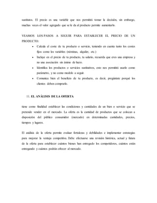 sustitutos. El precio es una variable que nos permitirá tomar la decisión, sin embargo,
muchas veces el valor agregado que se le da al producto permite aumentarlo.
VEAMOS LOS PASOS A SEGUIR PARA ESTABLECER EL PRECIO DE UN
PRODUCTO:
 Calcula el coste de tu producto o servicio, teniendo en cuenta tanto los costes
fijos como los variables (nóminas, alquiler, etc.)
 Incluye en el precio de tu producto, tu salario, recuerda que eres una empresa y
no una asociación sin ánimo de lucro.
 Identifica los productos o servicios sustitutivos, esto nos permitirá usarlo como
parámetro, y no como modelo a seguir.
 Comunica bien el beneficio de tu producto, es decir, pregúntate porqué los
clientes deben comprarlo.
11. EL ANÁLISIS DE LA OFERTA
tiene como finalidad establecer las condiciones y cantidades de un bien o servicio que se
pretende vender en el mercado. La oferta es la cantidad de productos que se colocan a
disposición del público consumidor (mercado) en determinadas cantidades, precios,
tiempos y lugares.
El análisis de la oferta permite evaluar fortalezas y debilidades e implementar estrategias
para mejorar la ventaja competitiva. Debe efectuarse una revisión histórica, actual y futura
de la oferta para establecer cuántos bienes han entregado los competidores, cuántos están
entregando y cuántos podrán ofrecer al mercado.
 