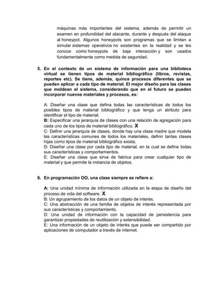 máquinas más importantes del sistema, además de permitir un
         examen en profundidad del atacante, durante y después del ataque
         al honeypot. Algunos honeypots son programas que se limitan a
         simular sistemas operativos no existentes en la realidad y se les
         conoce como honeypots de baja interacción y son usados
         fundamentalmente como medida de seguridad.

5. En el contexto de un sistema de información para una biblioteca
   virtual se tienen tipos de material bibliográfico (libros, revistas,
   reportes etc). Se tiene, además, quince procesos diferentes que se
   pueden aplicar a cada tipo de material. El mejor diseño para las clases
   que moldean el sistema, considerando que en el futuro se pueden
   incorporar nuevos materiales y procesos, es:

   A: Diseñar una clase que defina todas las características de todos los
   posibles tipos de material bibliográfico y que tenga un atributo para
   identificar el tipo de material.
   B: Especificar una jerarquía de clases con una relación de agregación para
   cada uno de los tipos de material bibliográfico. X
   C: Definir una jerarquía de clases, donde hay una clase madre que modela
   las características comunes de todos los materiales, definir tantas clases
   hijas como tipos de material bibliográfico exista.
   D: Diseñar una clase por cada tipo de material, en la cual se define todas
   sus características y comportamientos.
   E: Diseñar una clase que sirva de fabrica para crear cualquier tipo de
   material y que permite la instancia de objetos.


6. En programación OO, una clase siempre se refiere a:

   A: Una unidad mínima de información utilizada en la etapa de diseño del
   proceso de vida del software. X
   B: Un agrupamiento de los datos de un objeto de interés.
   C: Una abstracción de una familia de objetos de interés representada por
   sus características y comportamiento.
   D: Una unidad de información con la capacidad de persistencia para
   garantizar propiedades de reutilización y extensibilidad.
   E: Una información de un objeto de interés que puede ser compartido por
   aplicaciones de computador a través de internet.
 