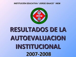 INSTITUCIÓN EDUCATIVA “JORGE ISAACS” INEM




RESULTADOS DE LA
AUTOEVALUACION
 INSTITUCIONAL
           2007-2008
 