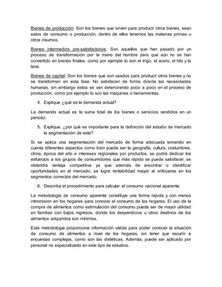 Bienes de producción: Son los bienes que sirven para producir otros bienes, sean
estos de consumo o producción, dentro de ellos tenemos las materias primas u
otros insumos.
Bienes intermedios pre-satisfactorios: Son aquellos que han pasado por un
proceso de transformación por la mano del hombre pero que aún no se han
convertido en bienes finales, como por ejemplo lo son el trigo, el acero, el hilo y la
lana.
Bienes de capital: Son los bienes que son usados para producir otros bienes y no
se transforman en esta fase. No satisfacen de forma directa las necesidades
humanas, sin embargo estos se van deteriorando poco a poco en el proceso de
producción, como por ejemplo lo son las máquinas o herramientas.
4. Explique ¿qué es la demanda actual?
La demanda actual es la suma total de los bienes o servicios vendidos en un
período.
5. Explique, ¿por qué es importante para la definición del estudio de mercado
la segmentación de este?
Si se aplica una segmentación del mercado de forma adecuada tomando en
cuenta diferentes aspectos como bien puede ser la geografía, cultura, costumbres,
clima, época del año e intereses regionales por productos, se podrá dedicar los
esfuerzos a los grupos de consumidores que más rápido se puede satisfacer, se
obtendrá ventaja competitiva ya que además de encontrar o identificar
oportunidades en el mercado, se logra rentabilidad mayor al enfocarse en los
segmentos correctos del mercado.
6. Describa el procedimiento para calcular el consumo nacional aparente.
La metodología de consumo aparente constituye una forma rápida y con menos
intromisión en los hogares para conocer el consumo de los hogares. El uso de la
compra de alimentos como estimulación del consumo puede ser de mayor utilidad
en familias con bajos ingresos, donde los desperdicios u otros destinos de los
alimentos adquiridos son mínimos.
Esta metodología proporciona información válida para poder conocer la situación
de consumo de alimentos a nivel de los hogares, sin tener que recurrir a
encuestas complejas, como son las dietéticas. Además, puede ser aplicado por
personal no especializado en este tipo de estudios.
 