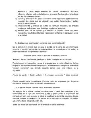 llevamos a cabo), luego tenemos las fuentes secundarias (Artículos,
informes, páginas web, estadísticas de empresa, fuentes gubernamentales,
etc, es decir fuentes ajenas).
3) Diseño y análisis de los datos: Se deben tomar decisiones sobre cómo se
recopilan los datos que se utilizarán, con cuáles herramientas y cuáles
técnicas se emplearán.
4) Procesamiento y análisis de datos: se formulan hipótesis, se analizan
resultados preliminares y se desechan resultados negativos.
5) Informe final: Es el reporte que muestra el análisis sobre los datos
manejados, resultados obtenidos y aclaración en forma de conclusión sobre
la actividad.
9. Explique que es el margen comercial o de comercialización
Es la cantidad de dinero que se gana o pierde por la venta de un determinado
producto o servicio, se calcula mediante la diferencia entre el precio de venta y el
precio de coste de ese producto o servicio:
Precio de venta – Precio de coste = Margen comercial.
Indique 2 formas de cómo se fija el precio de los productos en el mercado.
Precio basado en los costes: Lo que la empresa hace en este método de fijación
de precio es añadirle al coste del producto un determinado margen de beneficio o
“margen comercial”, una fórmula bastante común para este método es la
siguiente:
Precio de venta = Coste unitario + % (margen comercial * coste unitario).
Precio basado en la competencia: En este caso, las empresas fijan un precio
basándose en lo que hacen sus rivales en el mercado.
10. Explique en qué consiste hacer un análisis de oferta.
El análisis de la oferta consiste en determinar o medir las cantidades y las
condiciones en la que una economía puede y quiere poner a disposición del
mercado un bien o un servicio, la oferta al igual que la demanda, es unción de una
serie de factores, como lo son los precios en el mercado del producto, los apoyos
gubernamentales a la producción, etc.
Entre los datos que se evalúan en un análisis de oferta tenemos:
 