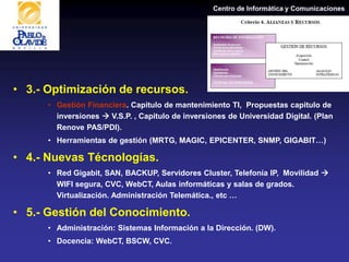 Centro de Informática y Comunicaciones
• 3.- Optimización de recursos.
• Gestión Financiera. Capitulo de mantenimiento TI, Propuestas capitulo de
inversiones  V.S.P. , Capitulo de inversiones de Universidad Digital. (Plan
Renove PAS/PDI).
• Herramientas de gestión (MRTG, MAGIC, EPICENTER, SNMP, GIGABIT…)
• 4.- Nuevas Técnologías.
• Red Gigabit, SAN, BACKUP, Servidores Cluster, Telefonía IP, Movilidad 
WIFI segura, CVC, WebCT, Aulas informáticas y salas de grados.
Virtualización. Administración Telemática., etc …
• 5.- Gestión del Conocimiento.
• Administración: Sistemas Información a la Dirección. (DW).
• Docencia: WebCT, BSCW, CVC.
 