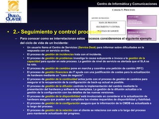 Centro de Informática y Comunicaciones
• 2.- Seguimiento y control procesos
– Para conocer como se interrelacionan estos procesos consideremos el siguiente ejemplo
del ciclo de vida de un Incidente:
• Un usuario llama al Centro de Servicios (Service Desk) para informar sobre dificultades en la
respuesta con un servicio on-line.
• El proceso de gestión de incidencias trata con el incidente.
• El proceso de gestión de problemas investiga la causa subyacente e invoca a la gestión de la
capacidad para ayudar en este proceso. La gestión de nivel de servicio es alertada que el SLA se
ha roto.
• El proceso de gestión de cambios pone en marcha y coordina una petición de cambio (RFC)
• El proceso de gestión financiera de IT ayuda con una justificación de costes para la actualización
de hardware mediante un “caso de negocio”.
• El proceso de gestión de la continuidad actúa junto con el proceso de gestión de cambios para
asegurar si la recuperación de la configuración de back-up actual es posible.
• El proceso de gestión de la difusión controla la implementación del cambio mediante la
presentación del hardware y software de reemplaza. La gestión de la difusión actualiza a la
gestión de la configuración con los detalles de las nuevas versiones.
• El proceso de gestión de la disponibilidad está involucrado en considerar si la actualización de
hardware asegura que pueden ser cumplidos los niveles requeridos de disponibilidad y fiabilidad.
• El proceso de gestión de la configuración asegura que la información de la CMDB es actualizada a
lo largo del proceso.
• El proceso de gestión de la relación con el cliente se relaciona con este a lo largo del proceso
para mantenerle actualizado del progreso.
 