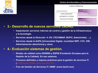 Centro de Informática y Comunicaciones
• 3.- Desarrollo de nuevos servicios. (SLAs).
• Implantación servicios internos de control y gestión de la infraestructura
y la tecnología.
• Servicios desde la Dirección  CIC (TECNIMAP, BUPO, Selectividad, …).
• Servicios desde la AUPA (Universidad Digital, movilidad WIFI, CVC, DW,
Administración electrónica) y otros.
• 4.- Evaluación sistemas de gestión.
• Niveles de calidad como ISO9000 y EQFM (Fundación Europea para la
Gestión de la Calidad). En eso estamos.
• Procesos definidos y mejores prácticas para la gestión de servicios IT.
(certificación EXIN, personal del CIC).
• Foro de Gestión de Servicios IT. ItSMF. (www.itsmf.com)
 