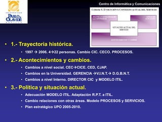 Centro de Informática y Comunicaciones
• 1.- Trayectoria histórica.
• 1997  2006. 422 personas. Cambio CIC. CECO. PROCESOS.
• 2.- Acontecimientos y cambios.
• Cambios a nivel social. CECCICE. CED, CJAP.
• Cambios en la Universidad. GERENCIA V.I.N.T. D.G.B.N.T.
• Cambios a nivel Interno. DIRECTOR CIC y MODELO ITIL.
• 3.- Política y situación actual.
• Adecuación MODELO ITIL. Adaptación R.P.T. a ITIL.
• Cambio relaciones con otras áreas. Modelo PROCESOS y SERVICIOS.
• Plan estratégico UPO 2005-2010.
 
