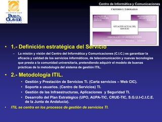 Centro de Informática y Comunicaciones
• 1.- Definición estratégica del Servicio
– La misión y visión del Centro del Informática y Comunicaciones (C.I.C.) es garantizar la
eficacia y calidad de los servicios informáticos, de telecomunicación y nuevas tecnologías
que presta a la comunidad universitaria, pretendiendo adquirir el modelo de buenas
prácticas de la metodología del sistema de gestión ITIL.
• 2.- Metodología ITIL.
• Gestión y Prestación de Servicios Ti. (Carta servicios – Web CIC).
• Soporte a usuarios. (Centro de Servicios) TI.
• Gestión de las Infraestructuras, Aplicaciones y Seguridad TI.
• Desarrollo del Plan Estratégico (UPO, AUPA-TIC, CRUE-TIC, S.G.U.I-C.I.C.E.
de la Junta de Andalucía).
• ITIL se centra en los procesos de gestión de servicios TI.
 