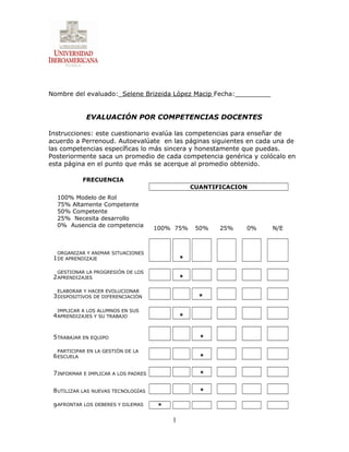 Nombre del evaluado:_Selene Brizeida López Macip Fecha:_________
EVALUACIÓN POR COMPETENCIAS DOCENTES
Instrucciones: este cuestionario evalúa las competencias para enseñar de
acuerdo a Perrenoud. Autoevalúate en las páginas siguientes en cada una de
las competencias específicas lo más sincera y honestamente que puedas.
Posteriormente saca un promedio de cada competencia genérica y colócalo en
esta página en el punto que más se acerque al promedio obtenido.
FRECUENCIA
CUANTIFICACION
100% Modelo de Rol
75% Altamente Competente
50% Competente
25% Necesita desarrollo
0% Ausencia de competencia
100% 75% 50% 25% 0% N/E
1
ORGANIZAR Y ANIMAR SITUACIONES
DE APRENDIZAJE *
2
GESTIONAR LA PROGRESIÓN DE LOS
APRENDIZAJES *
3
ELABORAR Y HACER EVOLUCIONAR
DISPOSITIVOS DE DIFERENCIACIÓN *
4
IMPLICAR A LOS ALUMNOS EN SUS
APRENDIZAJES Y SU TRABAJO *
5TRABAJAR EN EQUIPO *
6
PARTICIPAR EN LA GESTIÓN DE LA
ESCUELA *
7INFORMAR E IMPLICAR A LOS PADRES *
8UTILIZAR LAS NUEVAS TECNOLOGÍAS *
9AFRONTAR LOS DEBERES Y DILEMAS *
1
 