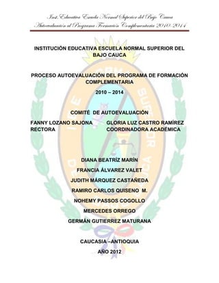 Inst.Educativa Escuela Normal Superior del Bajo Cauca
Autoevaluación al Programa Formación Complementaria 2010-2014


 INSTITUCIÓN EDUCATIVA ESCUELA NORMAL SUPERIOR DEL
                     BAJO CAUCA



PROCESO AUTOEVALUACIÓN DEL PROGRAMA DE FORMACIÓN
                COMPLEMENTARIA

                        2010 – 2014



              COMITÉ DE AUTOEVALUACIÓN

FANNY LOZANO SAJONA          GLORIA LUZ CASTRO RAMÍREZ
RECTORA                      COORDINADORA ACADÉMICA




                   DIANA BEATRÍZ MARÍN

                 FRANCIA ÁLVAREZ VALET

              JUDITH MÁRQUEZ CASTAÑEDA

               RAMIRO CARLOS QUISENO M.

                NOHEMY PASSOS COGOLLO

                    MERCEDES ORREGO

             GERMÁN GUTIERREZ MATURANA



                  CAUCASIA –ANTIOQUIA

                         AÑO 2012
 