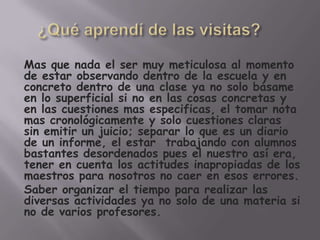 Mas que nada el ser muy meticulosa al momento
de estar observando dentro de la escuela y en
concreto dentro de una clase ya no solo básame
en lo superficial si no en las cosas concretas y
en las cuestiones mas especificas, el tomar nota
mas cronológicamente y solo cuestiones claras
sin emitir un juicio; separar lo que es un diario
de un informe, el estar trabajando con alumnos
bastantes desordenados pues el nuestro así era,
tener en cuenta los actitudes inapropiadas de los
maestros para nosotros no caer en esos errores.
Saber organizar el tiempo para realizar las
diversas actividades ya no solo de una materia si
no de varios profesores.
 