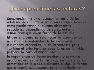 Comprender mejor el comportamiento de los
adolescentes frente a situaciones especificas el
como puede tener el alumno diferentes
reacciones dependiendo de su carácter y
situaciones que viven fuera de la escuela.
El que el alumno no solo necesita aprender del
maestro los contenidos de la materia ni
cuestiones concretas, si es importante pero
también el orientarlo en cuestiones de la vida
prepararlo para el mundo real.
la importancia de tener un diario y como nos
ayudara para recordar hechos, ver los errores
cometidos en la clase o durante el día, la forma
que el diario nos ayudara para la reflexión y
 