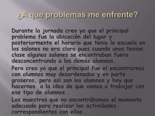 Durante la jornada creo yo que el principal
problema fue la ubicación del lugar y
posteriormente el horario que tenia la escuela en
los salones no era claro pues cuando unos tenían
clase algunos salones se encontraban fuera
desconcentrando a los demás alumnos.
Pero creo yo que el principal fue el encontrarnos
con alumnos muy desordenados y en parte
groseros, pero así son los alumnos y hay que
hacernos a la idea de que vamos a trabajar con
ese tipo de alumnos .
Los maestros que no encontrábamos el momento
adecuado para realizar las actividades
correspondientes con ellos .
 