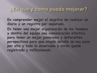 En comprender mejor el objetivo de realizar un
diario y un registro por separado.
En tener una mejor organización de los tiempos
y dentro del equipo una comunicación efectiva
para tener un mejor panorama y deferentes
perspectivas para que ningún detalle se nos pase
por alto y todo lo observado y vivido quede
registrado y reflexionado.
 