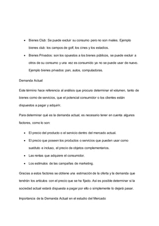  Bienes Club: Se puede excluir su consumo pero no son rivales. Ejemplo
bienes club: los campos de golf, los cines y los estadios.
 Bienes Privados: son los opuestos a los bienes públicos, se puede excluir a
otros de su consumo y una vez es consumido ya no se puede usar de nuevo.
Ejemplo bienes privados: pan, autos, computadoras.
Demanda Actual
Este término hace referencia al análisis que procura determinar el volumen, tanto de
bienes como de servicios, que el potencial consumidor o los clientes están
dispuestos a pagar y adquirir.
Para determinar qué es la demanda actual, es necesario tener en cuenta algunos
factores, como lo son:
 El precio del producto o el servicio dentro del mercado actual.
 El precio que poseen los productos o servicios que pueden usar como
sustituto e incluso, el precio de objetos complementarios.
 Las rentas que adquiere el consumidor.
 Los estímulos de las campañas de marketing.
Gracias a estos factores se obtiene una estimación de la oferta y la demanda que
tendrán los artículos con el precio que se ha fijado. Así es posible determinar si la
sociedad actual estará dispuesta a pagar por ello o simplemente lo dejará pasar.
Importancia de la Demanda Actual en el estudio del Mercado
 