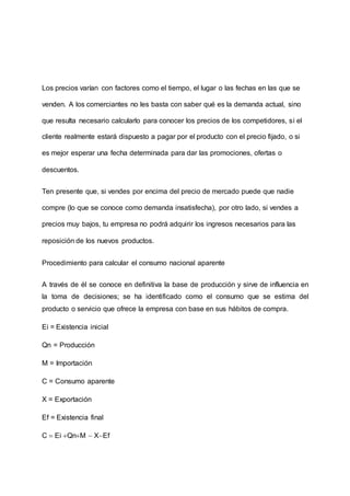 Los precios varían con factores como el tiempo, el lugar o las fechas en las que se
venden. A los comerciantes no les basta con saber qué es la demanda actual, sino
que resulta necesario calcularlo para conocer los precios de los competidores, si el
cliente realmente estará dispuesto a pagar por el producto con el precio fijado, o si
es mejor esperar una fecha determinada para dar las promociones, ofertas o
descuentos.
Ten presente que, si vendes por encima del precio de mercado puede que nadie
compre (lo que se conoce como demanda insatisfecha), por otro lado, si vendes a
precios muy bajos, tu empresa no podrá adquirir los ingresos necesarios para las
reposición de los nuevos productos.
Procedimiento para calcular el consumo nacional aparente
A través de él se conoce en definitiva la base de producción y sirve de influencia en
la toma de decisiones; se ha identificado como el consumo que se estima del
producto o servicio que ofrece la empresa con base en sus hábitos de compra.
Ei = Existencia inicial
Qn = Producción
M = Importación
C = Consumo aparente
X = Exportación
Ef = Existencia final
C  Ei QnM  XEf
 
