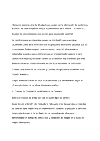 Consumo aparente Ante la dificultad para contar con la información de existencias,
el cálculo se suele simplificar aunque su precisión no es la misma C Qn MX
Canales de comercialización que existen para un producto industrial
La clasificación de los diferentes canales de distribución que se emplean
usualmente, parte de la premisa de que los productos de consumo (aquellos que los
consumidores finales compran para su consumo personal) y los productos
industriales (aquellos que se compran para un procesamiento posterior o para
usarse en un negocio) necesitan canales de distribución muy diferentes; por tanto,
éstos se dividen en primera instancia, en dos tipos de canales de distribución:
Canales para productos de consumo; y Canales para productos industriales o de
negocio a negocio.
Luego, ambos se dividen en otros tipos de canales que se diferencian según el
número de niveles de canal que intervienen en ellos.
1.- Canales de Distribución para Productos de Consumo:
Este tipo de canal, se divide a su vez, en cuatro tipos de canales:
Canal Directo o Canal 1 (del Productor o Fabricante a los Consumidores): Este tipo
de canal no tiene ningún nivel de intermediarios, por tanto, el productor o fabricante
desempeña la mayoría de las funciones de mercadotecnia tales como
comercialización, transporte, almacenaje y aceptación de riesgos sin la ayuda de
ningún intermediario.
 