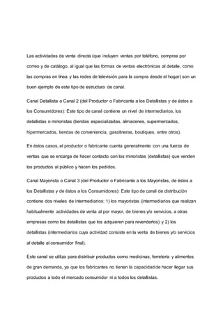Las actividades de venta directa (que incluyen ventas por teléfono, compras por
correo y de catálogo, al igual que las formas de ventas electrónicas al detalle, como
las compras en línea y las redes de televisión para la compra desde el hogar) son un
buen ejemplo de este tipo de estructura de canal.
Canal Detallista o Canal 2 (del Productor o Fabricante a los Detallistas y de éstos a
los Consumidores): Este tipo de canal contiene un nivel de intermediarios, los
detallistas o minoristas (tiendas especializadas, almacenes, supermercados,
hipermercados, tiendas de conveniencia, gasolineras, boutiques, entre otros).
En éstos casos, el productor o fabricante cuenta generalmente con una fuerza de
ventas que se encarga de hacer contacto con los minoristas (detallistas) que venden
los productos al público y hacen los pedidos.
Canal Mayorista o Canal 3 (del Productor o Fabricante a los Mayoristas, de éstos a
los Detallistas y de éstos a los Consumidores): Este tipo de canal de distribución
contiene dos niveles de intermediarios: 1) los mayoristas (intermediarios que realizan
habitualmente actividades de venta al por mayor, de bienes y/o servicios, a otras
empresas como los detallistas que los adquieren para revenderlos) y 2) los
detallistas (intermediarios cuya actividad consiste en la venta de bienes y/o servicios
al detalle al consumidor final).
Este canal se utiliza para distribuir productos como medicinas, ferretería y alimentos
de gran demanda, ya que los fabricantes no tienen la capacidad de hacer llegar sus
productos a todo el mercado consumidor ni a todos los detallistas.
 