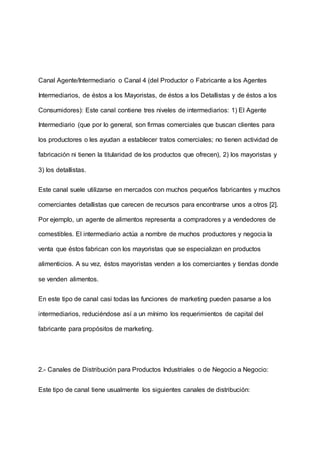 Canal Agente/Intermediario o Canal 4 (del Productor o Fabricante a los Agentes
Intermediarios, de éstos a los Mayoristas, de éstos a los Detallistas y de éstos a los
Consumidores): Este canal contiene tres niveles de intermediarios: 1) El Agente
Intermediario (que por lo general, son firmas comerciales que buscan clientes para
los productores o les ayudan a establecer tratos comerciales; no tienen actividad de
fabricación ni tienen la titularidad de los productos que ofrecen), 2) los mayoristas y
3) los detallistas.
Este canal suele utilizarse en mercados con muchos pequeños fabricantes y muchos
comerciantes detallistas que carecen de recursos para encontrarse unos a otros [2].
Por ejemplo, un agente de alimentos representa a compradores y a vendedores de
comestibles. El intermediario actúa a nombre de muchos productores y negocia la
venta que éstos fabrican con los mayoristas que se especializan en productos
alimenticios. A su vez, éstos mayoristas venden a los comerciantes y tiendas donde
se venden alimentos.
En este tipo de canal casi todas las funciones de marketing pueden pasarse a los
intermediarios, reduciéndose así a un mínimo los requerimientos de capital del
fabricante para propósitos de marketing.
2.- Canales de Distribución para Productos Industriales o de Negocio a Negocio:
Este tipo de canal tiene usualmente los siguientes canales de distribución:
 