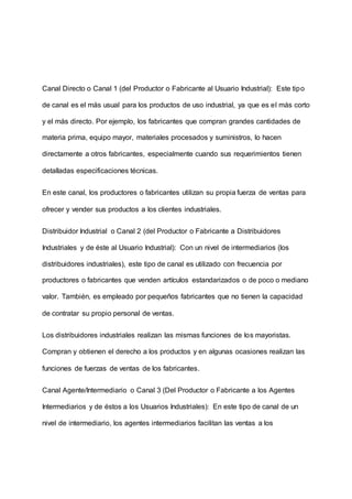 Canal Directo o Canal 1 (del Productor o Fabricante al Usuario Industrial): Este tipo
de canal es el más usual para los productos de uso industrial, ya que es el más corto
y el más directo. Por ejemplo, los fabricantes que compran grandes cantidades de
materia prima, equipo mayor, materiales procesados y suministros, lo hacen
directamente a otros fabricantes, especialmente cuando sus requerimientos tienen
detalladas especificaciones técnicas.
En este canal, los productores o fabricantes utilizan su propia fuerza de ventas para
ofrecer y vender sus productos a los clientes industriales.
Distribuidor Industrial o Canal 2 (del Productor o Fabricante a Distribuidores
Industriales y de éste al Usuario Industrial): Con un nivel de intermediarios (los
distribuidores industriales), este tipo de canal es utilizado con frecuencia por
productores o fabricantes que venden artículos estandarizados o de poco o mediano
valor. También, es empleado por pequeños fabricantes que no tienen la capacidad
de contratar su propio personal de ventas.
Los distribuidores industriales realizan las mismas funciones de los mayoristas.
Compran y obtienen el derecho a los productos y en algunas ocasiones realizan las
funciones de fuerzas de ventas de los fabricantes.
Canal Agente/Intermediario o Canal 3 (Del Productor o Fabricante a los Agentes
Intermediarios y de éstos a los Usuarios Industriales): En este tipo de canal de un
nivel de intermediario, los agentes intermediarios facilitan las ventas a los
 