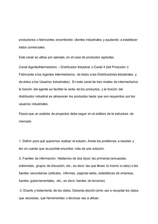 productores o fabricantes encontrando clientes industriales y ayudando a establecer
tratos comerciales.
Este canal se utiliza por ejemplo, en el caso de productos agrícolas.
Canal Agente/Intermediario - Distribuidor Industrial o Canal 4 (del Productor o
Fabricante a los Agentes Intermediarios, de éstos a los Distribuidores Industriales y
de éstos a los Usuarios Industriales): En este canal de tres niveles de intermediarios
la función del agente es facilitar la venta de los productos, y la función del
distribuidor industrial es almacenar los productos hasta que son requeridos por los
usuarios industriales.
Pasos que un analista de proyectos debe seguir en el análisis de la estructura de
mercado
1. Definir para qué queremos realizar el estudio. Anota los problemas a resolver y
ten en cuenta que es posible encontrar más de una solución.
2. Fuentes de información. Hablamos de dos tipos: las primarias (encuestas,
entrevistas, grupos de discusión, etc., es decir, las que llevas tú mismo a cabo) o las
fuentes secundarias (artículos, informes, páginas webs, estadísticas de empresa,
fuentes gubernamentales, etc., es decir, fuentes de terceros).
3. Diseño y tratamiento de los datos. Deberás decidir cómo vas a recopilar los datos
que necesitas, qué herramientas o técnicas vas a utilizar.
 