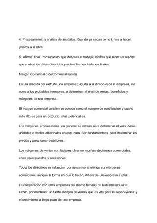 4. Procesamiento y análisis de los datos. Cuando ya sepas cómo lo vas a hacer,
¡manos a la obra!
5. Informe final. Por supuesto que después el trabajo, tendrás que tener un reporte
que analice los datos obtenidos y aclare las conclusiones finales.
Margen Comercial o de Comercialización
Es una medida del éxito de una empresa y ayuda a la dirección de la empresa, así
como a los probables inversores, a determinar el nivel de ventas, beneficios y
márgenes de una empresa.
El margen comercial también se conoce como el margen de contribución y cuanto
más alto es para un producto, más potencial es.
Los márgenes empresariales, en general, se utilizan para determinar el valor de las
unidades o ventas adicionales en este caso. Son fundamentales para determinar los
precios y para tomar decisiones.
Los márgenes de ventas son factores clave en muchas decisiones comerciales,
como presupuestos y previsiones.
Todos los directivos se esfuerzan por aproximar al menos sus márgenes
comerciales, aunque la forma en que lo hacen, difiere de una empresa a otra.
La comparación con otras empresas del mismo tamaño de la misma industria,
luchan por mantener un fuerte margen de ventas que es vital para la supervivencia y
el crecimiento a largo plazo de una empresa.
 