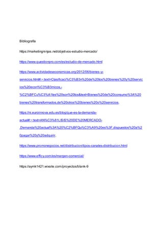 Bibliografía
https://marketingninjas.net/objetivos-estudio-mercado/
https://www.questionpro.com/es/estudio-de-mercado.html
https://www.actividadeseconomicas.org/2012/06/bienes-y-
servicios.html#:~:text=Clasificaci%C3%B3n%20de%20los%20bienes%20y%20servic
ios%20econ%C3%B3micos,-
%C2%BFCu%C3%A1les%20son%20los&text=Bienes%20de%20consumo%3A%20
bienes%20transformados,de%20otros%20bienes%20o%20servicios.
https://ni.euroinnova.edu.es/blog/que-es-la-demanda-
actual#:~:text=AN%C3%81LISIS%20DE%20MERCADO-
,Demanda%20actual%3A%20%C2%BFQu%C3%A9%20es%3F,dispuestos%20a%2
0pagar%20y%20adquirir.
https://www.promonegocios.net/distribucion/tipos-canales-distribucion.html
https://www.efficy.com/es/margen-comercial/
https://aymk1421.wixsite.com/proyectos/blank-9
 