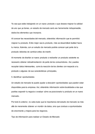 Ya sea que estés trabajando en un nuevo producto o que desees mejorar la calidad
de uno que ya tienes, un estudio de mercado será una herramienta indispensable,
dados los elementos que incorpora.
Al conocer las necesidades del mercado, obtendrás información que te permitirá
mejorar tu producto. Entre mejor sea tu producto, más se desarrollará lealtad hacia
tu marca. Además, con un estudio de mercado podrás conocer qué parte de tu
producto deberías de cambiar antes de invertir.
Al momento de diseñar un nuevo producto o rediseñar un producto existente es
necesario obtener retroalimentación de parte de los consumidores. Así, puedes
recopilar datos interesantes, como la reacción de los clientes con respecto a tu
producto o algunas de sus características principales.
5. Identificar oportunidades
Un estudio de mercado te puede ayudar a descubrir oportunidades que pueden estar
disponibles para tu empresa. Así, obtendrás información sobre localidades a las que
podrías expandir tu negocio o evaluar cómo se posicionaría tu producto en un nuevo
mercado.
Por todo lo anterior, no cabe duda que la importancia del estudio de mercado va más
allá de meramente obtener un montón de datos, sino que conduce a oportunidades
de crecimiento y mejora para los negocios.
Tipo de información para realizar un Estudio de Mercado
 