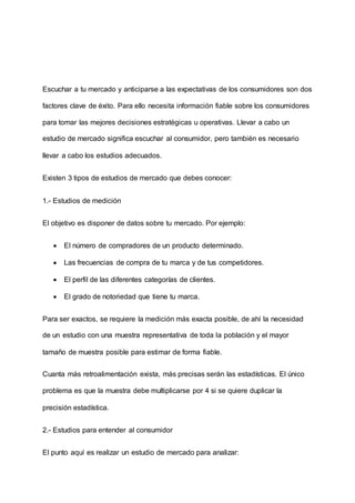Escuchar a tu mercado y anticiparse a las expectativas de los consumidores son dos
factores clave de éxito. Para ello necesita información fiable sobre los consumidores
para tomar las mejores decisiones estratégicas u operativas. Llevar a cabo un
estudio de mercado significa escuchar al consumidor, pero también es necesario
llevar a cabo los estudios adecuados.
Existen 3 tipos de estudios de mercado que debes conocer:
1.- Estudios de medición
El objetivo es disponer de datos sobre tu mercado. Por ejemplo:
 El número de compradores de un producto determinado.
 Las frecuencias de compra de tu marca y de tus competidores.
 El perfil de las diferentes categorías de clientes.
 El grado de notoriedad que tiene tu marca.
Para ser exactos, se requiere la medición más exacta posible, de ahí la necesidad
de un estudio con una muestra representativa de toda la población y el mayor
tamaño de muestra posible para estimar de forma fiable.
Cuanta más retroalimentación exista, más precisas serán las estadísticas. El único
problema es que la muestra debe multiplicarse por 4 si se quiere duplicar la
precisión estadística.
2.- Estudios para entender al consumidor
El punto aquí es realizar un estudio de mercado para analizar:
 