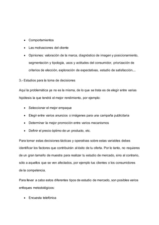  Comportamientos
 Las motivaciones del cliente
 Opiniones: valoración de la marca, diagnóstico de imagen y posicionamiento,
segmentación y tipología, usos y actitudes del consumidor, priorización de
criterios de elección, exploración de expectativas, estudio de satisfacción....
3.- Estudios para la toma de decisiones
Aquí la problemática ya no es la misma, de lo que se trata es de elegir entre varias
hipótesis la que tendrá el mejor rendimiento, por ejemplo:
 Seleccionar el mejor empaque
 Elegir entre varios anuncios o imágenes para una campaña publicitaria
 Determinar la mejor promoción entre varios mecanismos
 Definir el precio óptimo de un producto, etc.
Para tomar estas decisiones tácticas y operativas sobre estas variables debes
identificar los factores que contribuirán al éxito de tu oferta. Por lo tanto, no requieres
de un gran tamaño de muestra para realizar tu estudio de mercado, sino al contrario,
sólo a aquellos que se ven afectados, por ejemplo tus clientes o los consumidores
de la competencia.
Para llevar a cabo estos diferentes tipos de estudio de mercado, son posibles varios
enfoques metodológicos:
 Encuesta telefónica
 