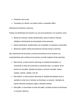  Entrevista cara a cara
 Encuestas por internet, de manera online o encuestas offline.
Clasificación de Bienes y Servicios
Pueden ser clasificados de acuerdo a su uso en la producción o en consumo como:
 Bienes de consumo: bienes transformados para el consumo final que
satisfacen directamente las necesidades de las personas.
 Bienes intermedios: transformados por compañías en productos comerciales.
 Bienes de capital: medios de producción de otros bienes o servicios.
Otra clasificación de los bienes y servicios económicos es de acuerdo a su
comportamiento ante cambios en los precios y la renta (ingreso) de las personas:
 Bien normal: si sube el precio disminuye la cantidad demandada y si
incrementa la renta de la personas su demanda sube. La mayoría de los
bienes son normales. Ejemplo de bienes y servicios normales: dulces,
revistas, neveras, pelotas, cine etc.
 Bien inferior: si sube el precio disminuye la cantidad demandada, pero si
aumenta la renta de un individuo se disminuye su consumo. Ejemplos de
bienes inferiores; transporte público, alimentos baratos.
 Bien giffen: si al aumentar la renta del sujeto y al bajar el precio se disminuye
su consumo (teórico).
 