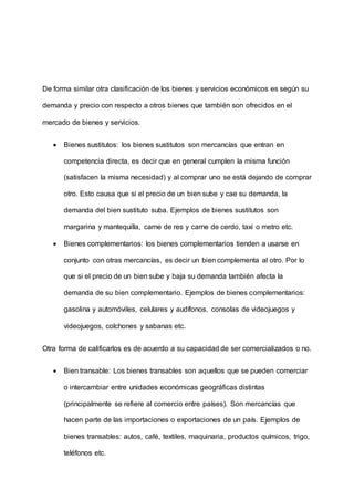 De forma similar otra clasificación de los bienes y servicios económicos es según su
demanda y precio con respecto a otros bienes que también son ofrecidos en el
mercado de bienes y servicios.
 Bienes sustitutos: los bienes sustitutos son mercancías que entran en
competencia directa, es decir que en general cumplen la misma función
(satisfacen la misma necesidad) y al comprar uno se está dejando de comprar
otro. Esto causa que si el precio de un bien sube y cae su demanda, la
demanda del bien sustituto suba. Ejemplos de bienes sustitutos son
margarina y mantequilla, carne de res y carne de cerdo, taxi o metro etc.
 Bienes complementarios: los bienes complementarios tienden a usarse en
conjunto con otras mercancías, es decir un bien complementa al otro. Por lo
que si el precio de un bien sube y baja su demanda también afecta la
demanda de su bien complementario. Ejemplos de bienes complementarios:
gasolina y automóviles, celulares y audífonos, consolas de videojuegos y
videojuegos, colchones y sabanas etc.
Otra forma de calificarlos es de acuerdo a su capacidad de ser comercializados o no.
 Bien transable: Los bienes transables son aquellos que se pueden comerciar
o intercambiar entre unidades económicas geográficas distintas
(principalmente se refiere al comercio entre países). Son mercancías que
hacen parte de las importaciones o exportaciones de un país. Ejemplos de
bienes transables: autos, café, textiles, maquinaria, productos químicos, trigo,
teléfonos etc.
 