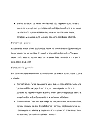  Bien no transable: los bienes no transables solo se pueden consumir en la
economía en donde son producidos, esto debido principalmente a los costos
de transacción. Ejemplos de bienes y servicios no transables: casas,
carreteras y servicios como cortes de pelo, cine, partidos de fútbol etc.
Bienes libres o gratuitos
Estos bienes no son bienes económicos porque no tienen costo de oportunidad por
lo que pueden ser consumidos sin reducir la disponibilidad para otros. Tampoco
tienen dueño o precio. Algunos ejemplos de bienes libres o gratuitos son el aire, el
agua salada o luz solar.
Bienes públicos y privados
Por último los bienes económicos son clasificados de acuerdo su naturaleza pública
o privada.
 Bienes Públicos Puros: su consumo no es rival, es decir, el consumo de una
persona del bien no perjudica a otros y no es excluyente, es decir, su
consumo no se puede impedir. Ejemplo bienes y servicios públicos puros: la
televisión abierta, la defensa nacional y los fuegos artificiales.
 Bienes Públicos Comunes: son un tipo de bien público que no son excluibles
pero su consumo es rival. Ejemplo bienes y servicios públicos comunes: las
piscinas públicas, el agua y los parques. Estos bienes públicos causan fallos
de mercado y problemas de polizón o freerider:
 
