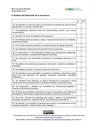 REA Cuarto de Primaria 
GUÍA DIDÁCTICA 
II.-Análisis del desarrollo de la secuencia: 
SI NO 
10. He intentado vincular los nuevos conocimientos a experiencias previas de los 
estudiantes y a su propio contexto vital. 
11. He establecido relaciones entre sus conocimientos previos y los nuevos 
conocimientos. 
12. He dado a conocer los objetivos de la secuencia. 
13. He detallado todos los pasos a seguir y la secuencia temporal es detallada, 
coherente y factible. 
14. He marcado los plazos teniendo en cuenta el tiempo de trabajo disponible. 
15. He justificado la adecuación del producto final a la secuencia. 
16. En cada sesión, no he acaparado el tiempo para explicaciones magistrales 
sino que he realizado modelaje del trabajo del alumnado. 
17. He propuesto a los estudiantes problemas de complejidad adecuada a su 
edad. 
18. He pedido a los alumnos que busquen información y valoren su fiabilidad e 
idoneidad. 
19. He facilitado el acceso a diversas fuentes de información. 
20. He intentado que las actividades se adapten a contextos y situaciones reales 
(fuera del aula ordinaria); por ejemplo; realizando entrevistas, reportajes 
fotográficos,… 
21. He intentado hacer partícipe en alguna actividad de la secuencia a otros 
miembros de la comunidad escolar y del entorno familiar y social del alumno 
22. He incorporado y utilizado con normalidad las herramientas digitales e 
Internet en las tareas propuestas. 
23. He dado oportunidades suficientes para que los estudiantes usen diferentes 
estrategias de aprendizaje (organizadores gráficos, esquemas, resúmenes…). 
24. He usado técnicas de andamiaje para ayudar y apoyar a los estudiantes 
(modelaje, visualización, experimentación, demostraciones, gestualidad…). 
25. He utilizado una variedad de técnicas para ayudar a la comprensión de los 
conceptos (ejemplos, material audiovisual, analogías…). 
“Coevaluación de una exposición oral" de CeDeC se encuentra bajo una Licencia Creative Commons 
Atribución-Compartir Igual 4.0 España. 
Desarrollado a partir del documento “Cuestionario de valoración de proyectos” de Conecta13 
 