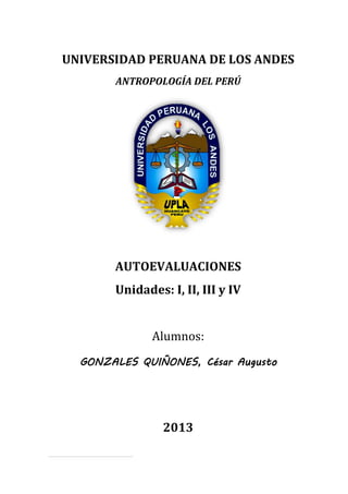 AUTOEVALUACIONES [Primera parte]
ANTROPOLOGÍA SOCIAL DEL PERÚ
Universidad Peruana Los Andes 09/07/2013
Psicólogo del IV ciclo
1
UNIVERSIDAD PERUANA DE LOS ANDES
ANTROPOLOGÍA DEL PERÚ
AUTOEVALUACIONES
Unidades: I, II, III y IV
Alumnos:
GONZALES QUIÑONES, César Augusto
2013
 
