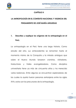 AUTOEVALUACIONES [Primera parte]
ANTROPOLOGÍA SOCIAL DEL PERÚ
Universidad Peruana Los Andes 09/07/2013
Psicólogo del IV ciclo
10
CAPÍTULO II
LA ANTROPOLOGÍA EN EL CONTEXTO NACIONAL Y VIGENCIA DEL
PENSAMIENTO DE JOSÉ MARÍA ARGUEDAS
1. Describa y explique los orígenes de la antropología en el
Perú.
La antropología en el Perú tiene una larga historia. Como
estudio del otro, sus antecedentes se remontan hasta el
momento mismo de la Conquista y la mirada ambigua que
sobre el Nuevo Mundo lanzaron cronistas, visitadores,
traductores y frailes evangelizadores. Como disciplina
universitaria tiene ya más de cincuenta años y ha merecido
varios balances. Entre algunos se encuentran exploradores de
las cuales la ayoría fueron personas extranjeras entre los siglos
XVII y estos son los precursores de la antropología.
 