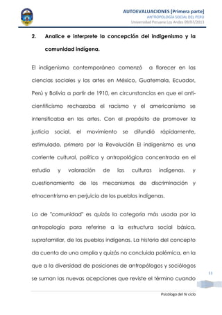 AUTOEVALUACIONES [Primera parte]
ANTROPOLOGÍA SOCIAL DEL PERÚ
Universidad Peruana Los Andes 09/07/2013
Psicólogo del IV ciclo
11
2. Analice e interprete la concepción del indigenismo y la
comunidad indígena.
El indigenismo contemporáneo comenzó a florecer en las
ciencias sociales y las artes en México, Guatemala, Ecuador,
Perú y Bolivia a partir de 1910, en circunstancias en que el anti-
cientificismo rechazaba el racismo y el americanismo se
intensificaba en las artes. Con el propósito de promover la
justicia social, el movimiento se difundió rápidamente,
estimulado, primero por la Revolución El indigenismo es una
corriente cultural, política y antropológica concentrada en el
estudio y valoración de las culturas indígenas, y
cuestionamiento de los mecanismos de discriminación y
etnocentrismo en perjuicio de los pueblos indígenas.
La de "comunidad" es quizás la categoría más usada por la
antropología para referirse a la estructura social básica,
suprafamiliar, de los pueblos indígenas. La historia del concepto
da cuenta de una amplia y quizás no concluida polémica, en la
que a la diversidad de posiciones de antropólogos y sociólogos
se suman las nuevas acepciones que reviste el término cuando
 