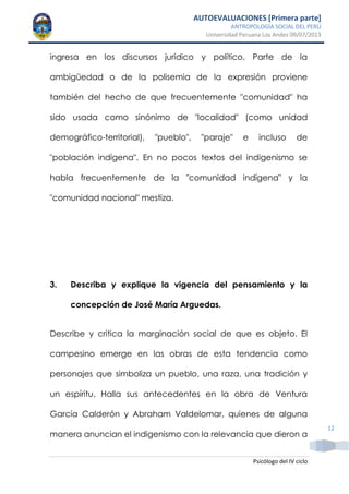 AUTOEVALUACIONES [Primera parte]
ANTROPOLOGÍA SOCIAL DEL PERÚ
Universidad Peruana Los Andes 09/07/2013
Psicólogo del IV ciclo
12
ingresa en los discursos jurídico y político. Parte de la
ambigüedad o de la polisemia de la expresión proviene
también del hecho de que frecuentemente "comunidad" ha
sido usada como sinónimo de "localidad" (como unidad
demográfico-territorial), "pueblo", "paraje" e incluso de
"población indígena". En no pocos textos del indigenismo se
habla frecuentemente de la "comunidad indígena" y la
"comunidad nacional" mestiza.
3. Describa y explique la vigencia del pensamiento y la
concepción de José María Arguedas.
Describe y critica la marginación social de que es objeto. El
campesino emerge en las obras de esta tendencia como
personajes que simboliza un pueblo, una raza, una tradición y
un espíritu. Halla sus antecedentes en la obra de Ventura
García Calderón y Abraham Valdelomar, quienes de alguna
manera anuncian el indigenismo con la relevancia que dieron a
 
