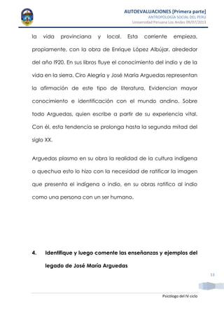AUTOEVALUACIONES [Primera parte]
ANTROPOLOGÍA SOCIAL DEL PERÚ
Universidad Peruana Los Andes 09/07/2013
Psicólogo del IV ciclo
13
la vida provinciana y local. Esta corriente empieza,
propiamente, con la obra de Enrique López Albújar, alrededor
del año l920. En sus libros fluye el conocimiento del indio y de la
vida en la sierra. Ciro Alegría y José María Arguedas representan
la afirmación de este tipo de literatura. Evidencian mayor
conocimiento e identificación con el mundo andino. Sobre
todo Arguedas, quien escribe a partir de su experiencia vital.
Con él, esta tendencia se prolonga hasta la segunda mitad del
siglo XX.
Arguedas plasmo en su obra la realidad de la cultura indígena
o quechua esto lo hizo con la necesidad de ratificar la imagen
que presenta el indígena o indio, en su obras ratifico al indio
como una persona con un ser humano.
4. Identifique y luego comente las enseñanzas y ejemplos del
legado de José María Arguedas
 