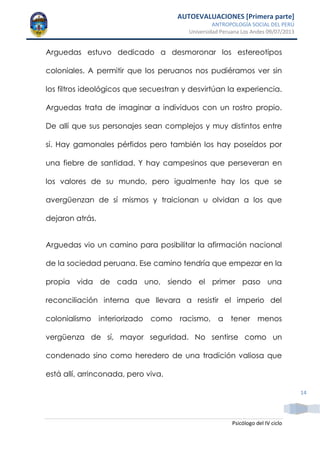 AUTOEVALUACIONES [Primera parte]
ANTROPOLOGÍA SOCIAL DEL PERÚ
Universidad Peruana Los Andes 09/07/2013
Psicólogo del IV ciclo
14
Arguedas estuvo dedicado a desmoronar los estereotipos
coloniales. A permitir que los peruanos nos pudiéramos ver sin
los filtros ideológicos que secuestran y desvirtúan la experiencia.
Arguedas trata de imaginar a individuos con un rostro propio.
De allí que sus personajes sean complejos y muy distintos entre
sí. Hay gamonales pérfidos pero también los hay poseídos por
una fiebre de santidad. Y hay campesinos que perseveran en
los valores de su mundo, pero igualmente hay los que se
avergüenzan de sí mismos y traicionan u olvidan a los que
dejaron atrás.
Arguedas vio un camino para posibilitar la afirmación nacional
de la sociedad peruana. Ese camino tendría que empezar en la
propia vida de cada uno, siendo el primer paso una
reconciliación interna que llevara a resistir el imperio del
colonialismo interiorizado como racismo, a tener menos
vergüenza de sí, mayor seguridad. No sentirse como un
condenado sino como heredero de una tradición valiosa que
está allí, arrinconada, pero viva.
 