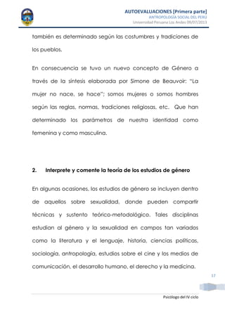 AUTOEVALUACIONES [Primera parte]
ANTROPOLOGÍA SOCIAL DEL PERÚ
Universidad Peruana Los Andes 09/07/2013
Psicólogo del IV ciclo
17
también es determinado según las costumbres y tradiciones de
los pueblos.
En consecuencia se tuvo un nuevo concepto de Género a
través de la síntesis elaborada por Simone de Beauvoir: “La
mujer no nace, se hace”; somos mujeres o somos hombres
según las reglas, normas, tradiciones religiosas, etc. Que han
determinado los parámetros de nuestra identidad como
femenina y como masculina.
2. Interprete y comente la teoría de los estudios de género
En algunas ocasiones, los estudios de género se incluyen dentro
de aquellos sobre sexualidad, donde pueden compartir
técnicas y sustento teórico-metodológico. Tales disciplinas
estudian al género y la sexualidad en campos tan variados
como la literatura y el lenguaje, historia, ciencias políticas,
sociología, antropología, estudios sobre el cine y los medios de
comunicación, el desarrollo humano, el derecho y la medicina.
 