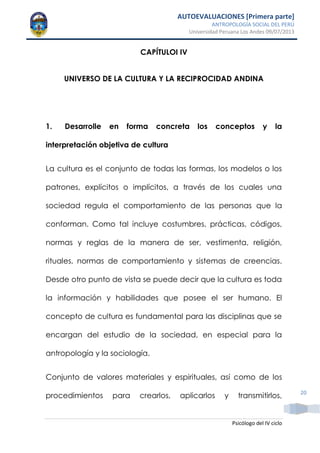 AUTOEVALUACIONES [Primera parte]
ANTROPOLOGÍA SOCIAL DEL PERÚ
Universidad Peruana Los Andes 09/07/2013
Psicólogo del IV ciclo
20
CAPÍTULOI IV
UNIVERSO DE LA CULTURA Y LA RECIPROCIDAD ANDINA
1. Desarrolle en forma concreta los conceptos y la
interpretación objetiva de cultura
La cultura es el conjunto de todas las formas, los modelos o los
patrones, explícitos o implícitos, a través de los cuales una
sociedad regula el comportamiento de las personas que la
conforman. Como tal incluye costumbres, prácticas, códigos,
normas y reglas de la manera de ser, vestimenta, religión,
rituales, normas de comportamiento y sistemas de creencias.
Desde otro punto de vista se puede decir que la cultura es toda
la información y habilidades que posee el ser humano. El
concepto de cultura es fundamental para las disciplinas que se
encargan del estudio de la sociedad, en especial para la
antropología y la sociología.
Conjunto de valores materiales y espirituales, así como de los
procedimientos para crearlos, aplicarlos y transmitirlos,
 